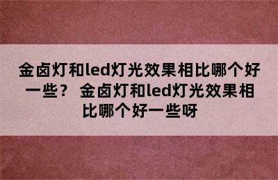 金卤灯和led灯光效果相比哪个好一些？ 金卤灯和led灯光效果相比哪个好一些呀